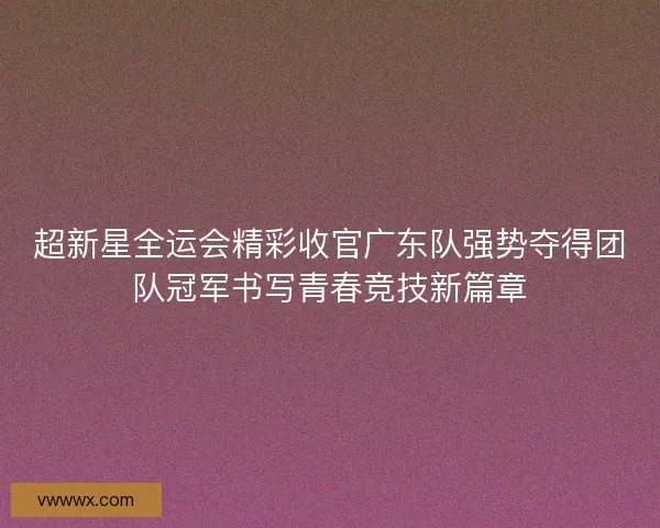 超新星全运会精彩收官广东队强势夺得团队冠军书写青春竞技新篇章