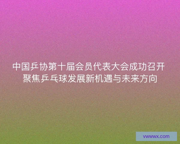 中国乒协第十届会员代表大会成功召开 聚焦乒乓球发展新机遇与未来方向