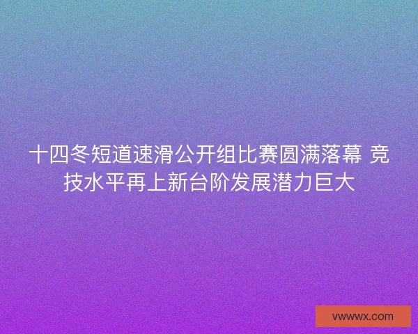 十四冬短道速滑公开组比赛圆满落幕 竞技水平再上新台阶发展潜力巨大