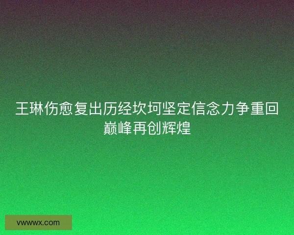 王琳伤愈复出历经坎坷坚定信念力争重回巅峰再创辉煌
