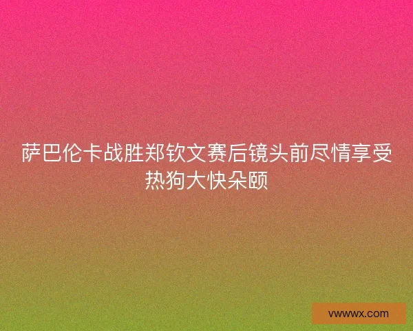 萨巴伦卡战胜郑钦文赛后镜头前尽情享受热狗大快朵颐