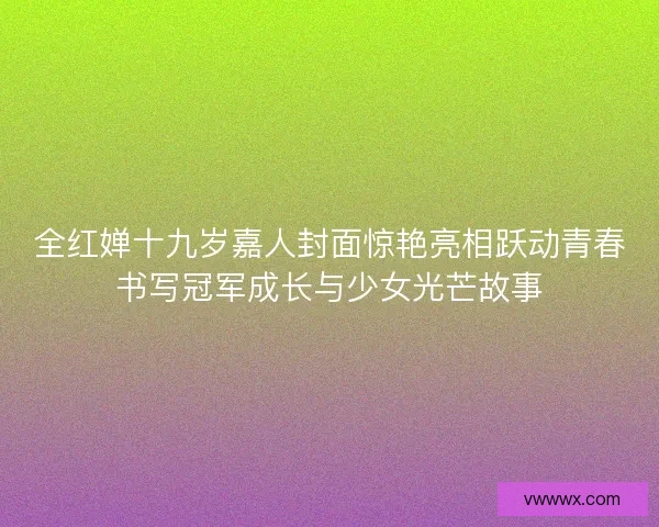 全红婵十九岁嘉人封面惊艳亮相跃动青春书写冠军成长与少女光芒故事
