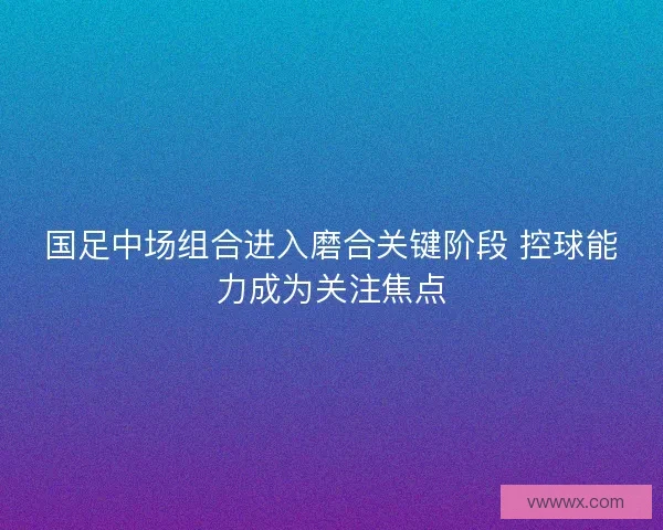 国足中场组合进入磨合关键阶段 控球能力成为关注焦点